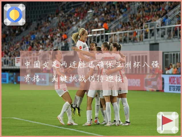 中国女足两连胜已确保亚洲杯八强资格，关键挑战仍待迎接