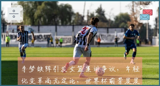 李梦缺阵引发女篮集训争议，年轻化变革尚无定论，世界杯前景岌岌可危