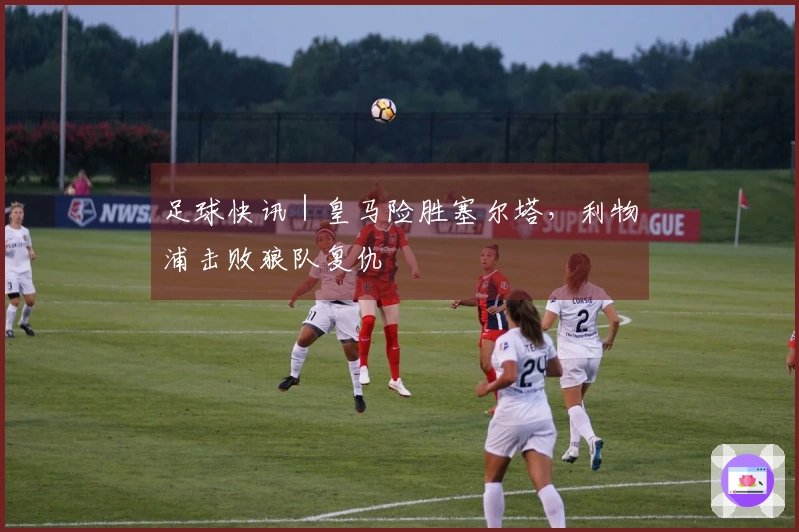 足球快讯｜皇马险胜塞尔塔，利物浦击败狼队复仇