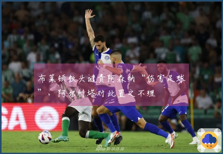 布莱顿教头谴责阿森纳“伤害足球”，阿尔特塔对此置之不理