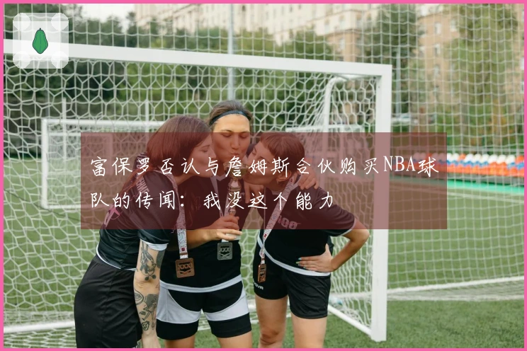 富保罗否认与詹姆斯合伙购买NBA球队的传闻：我没这个能力