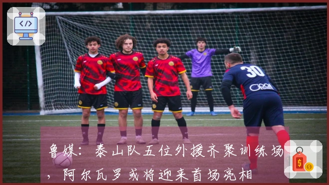 鲁媒：泰山队五位外援齐聚训练场，阿尔瓦罗或将迎来首场亮相