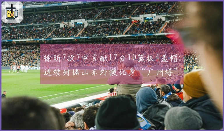 徐昕7投7中贡献17分10篮板4盖帽：连续封堵山东外援化身“广州塔”