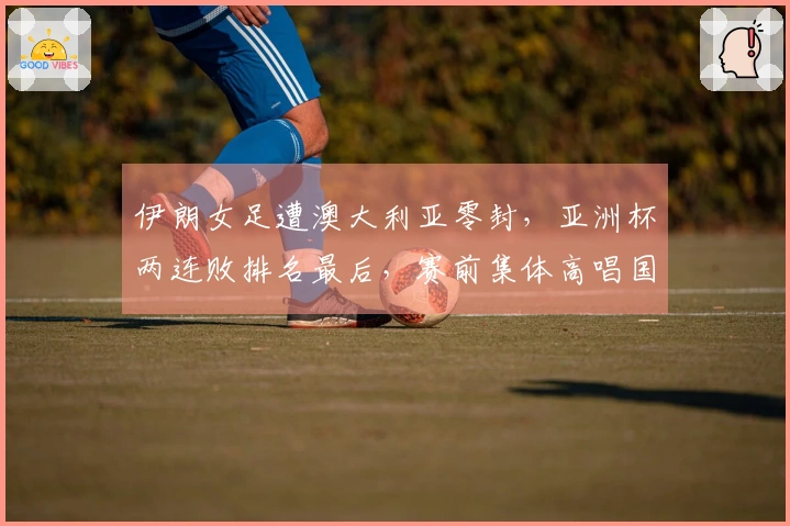 伊朗女足遭澳大利亚零封，亚洲杯两连败排名最后，赛前集体高唱国歌致敬