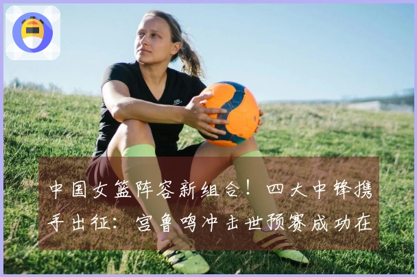 中国女篮阵容新组合！四大中锋携手出征：宫鲁鸣冲击世预赛成功在望