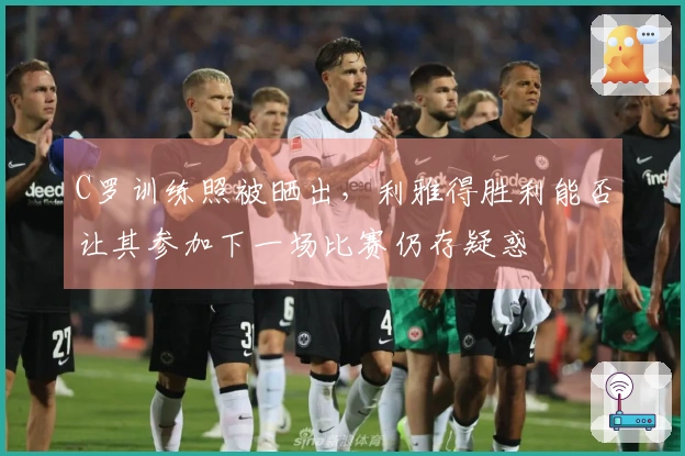 C罗训练照被晒出，利雅得胜利能否让其参加下一场比赛仍存疑惑