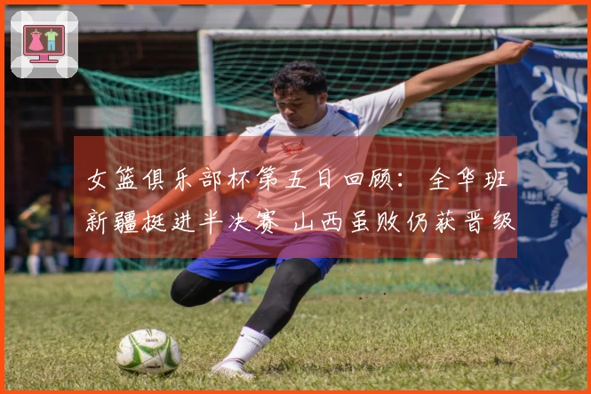 女篮俱乐部杯第五日回顾：全华班新疆挺进半决赛 山西虽败仍获晋级