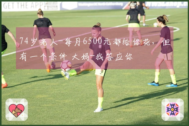 74岁老人-每月6500元都给你花，但有一个条件 大妈-我答应你