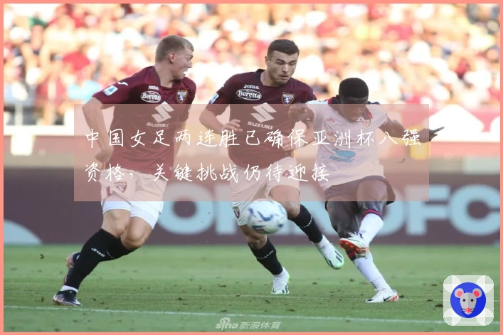 中国女足两连胜已确保亚洲杯八强资格，关键挑战仍待迎接