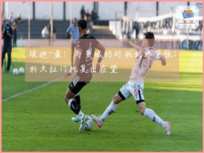 埃迪-豪：与曼城的对抗始终紧张；利夫拉门托复出在望
