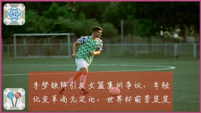 李梦缺阵引发女篮集训争议，年轻化变革尚无定论，世界杯前景岌岌可危