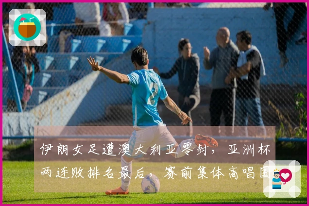 伊朗女足遭澳大利亚零封，亚洲杯两连败排名最后，赛前集体高唱国歌致敬