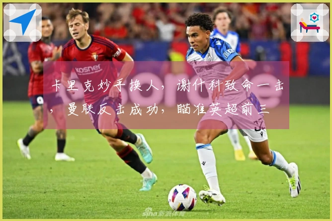 卡里克妙手换人，谢什科致命一击，曼联反击成功，瞄准英超前三