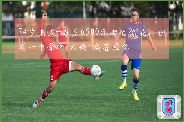 74岁老人-每月6500元都给你花，但有一个条件 大妈-我答应你