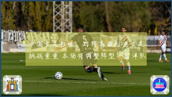 中国女足教练：对阵乌兹别克女足挑战重重 本场将调整阵型！留洋队员有望出战