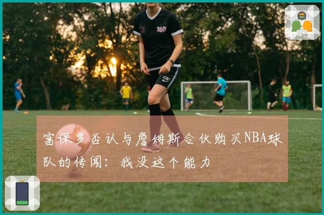富保罗否认与詹姆斯合伙购买NBA球队的传闻：我没这个能力