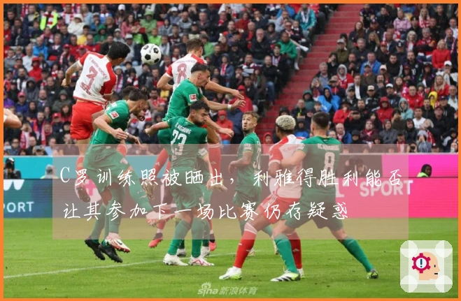 C罗训练照被晒出，利雅得胜利能否让其参加下一场比赛仍存疑惑