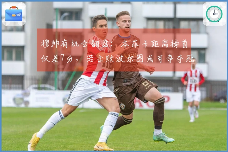 穆帅有机会翻盘：本菲卡距离榜首仅差7分，若击败波尔图或可争夺冠军