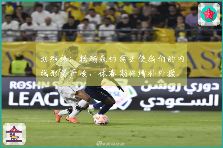 刘维伟：杨瀚森的离去使我们的内线形势严峻，休赛期将增补外援。