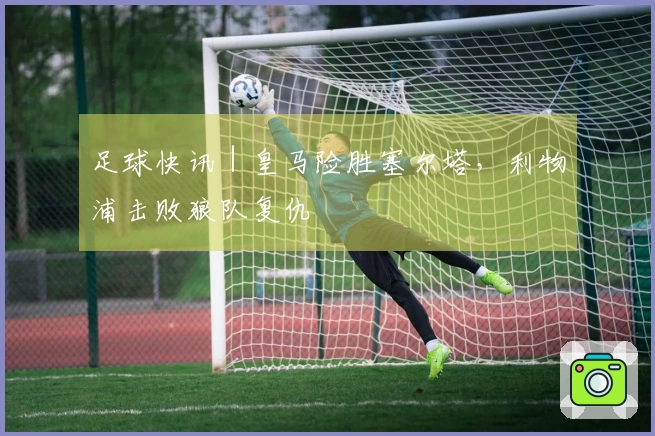 足球快讯｜皇马险胜塞尔塔，利物浦击败狼队复仇