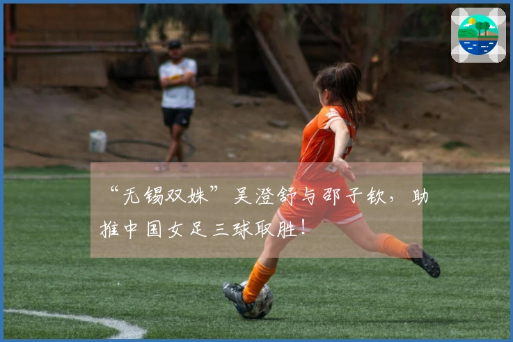 “无锡双姝”吴澄舒与邵子钦，助推中国女足三球取胜！