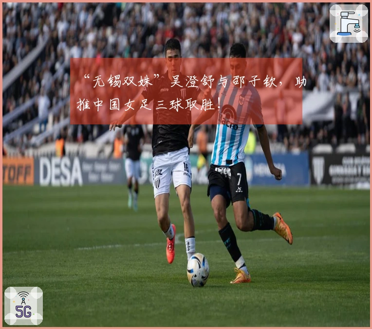 “无锡双姝”吴澄舒与邵子钦，助推中国女足三球取胜！
